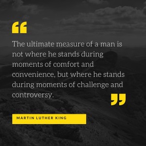The ultimate measure of a man is not where he stands during moments of comfort and convenience, but where he stands during moments of challenge and controversy.